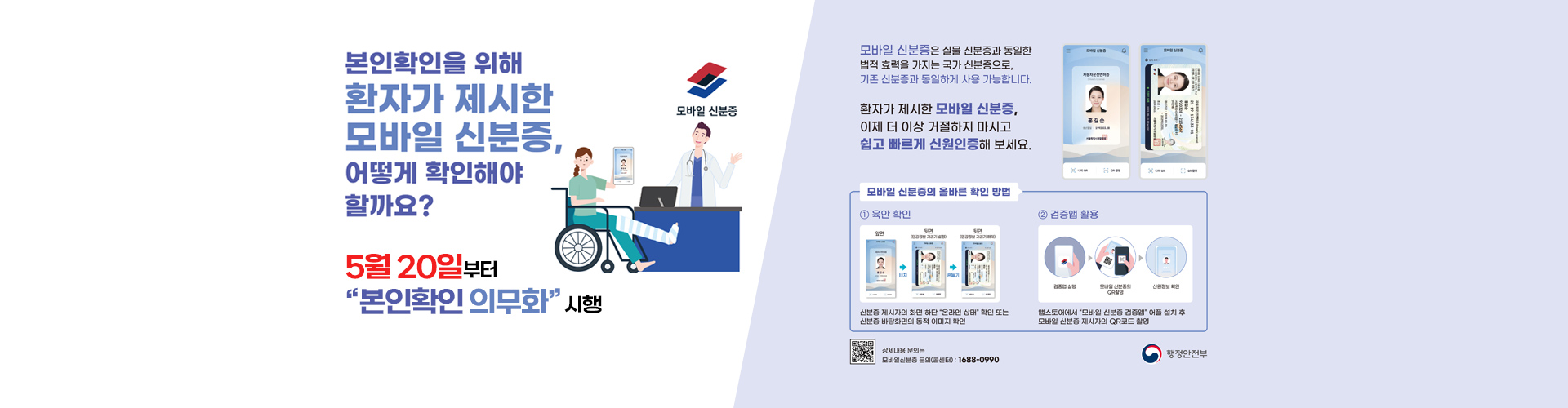 본인확인을 위해 환자가 제시한 모바일 신분증, 어떻게 확인해야 할까요? 모바일 신분증은 실물 신분증과 동일한 법적 효력을 가지는 국가 신분증으로, 기존 신분증과 동일하게 사용 가능합니다. 환자가 제시한 모바일 신분증, 이제 더 이상 거절하지 마시고 쉽고 빠르게 신원인증해 보세요. 모바일 신분증의 올바른 확인 방법. 1번 육안 확인법, 신분증 제시자의 화면 하단 '온라인 상태' 확인 또는 신분증 바탕화면의 동적 이미지 확인. 2번 검증앱 활용법, 앱스토어에서 '모바일 신분증 검증앱' 어플 설치 후 모바일 신분증 제시자의 QR코드 촬영. 모바일신분증 QR코드. 모바일신분증 문의(콜센터) 1688-0990. 행정안전부 로고. 모바일 신분증 사이트로 새창 열기