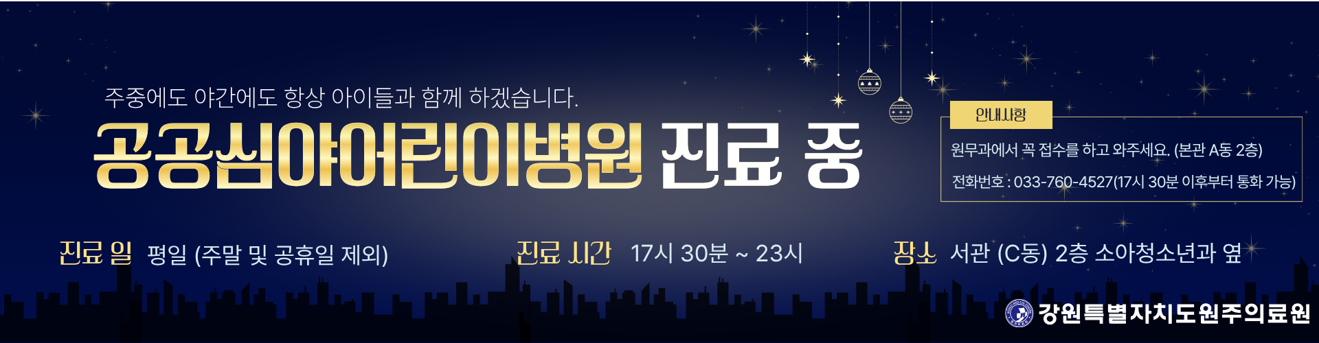 주중에도 야간에도 항상 아이들과 함께 하겠습니다. 공공심야어린이병원 진료 중, 진료일은 평일(주말 및 공휴일 제외), 진료시간은 17시 30분부터 23시까지, 장소는 서관(C동) 2층 소아청소년과 옆, 안내사항 - 원무과에서 꼭 접수를 하고 와주세요. (본관 A동 2층), 전화번호 033-76-4527(17시 30분 이후부터 통화 가능)